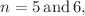 $$n=5 \,\mathrm{and}\, 6,$$